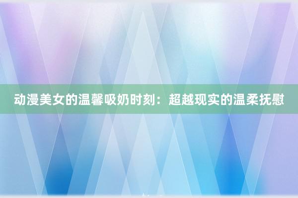 动漫美女的温馨吸奶时刻：超越现实的温柔抚慰