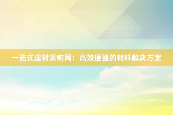 一站式建材采购网：高效便捷的材料解决方案