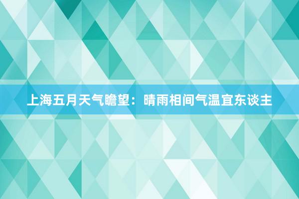 上海五月天气瞻望：晴雨相间气温宜东谈主