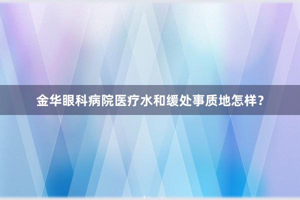 金华眼科病院医疗水和缓处事质地怎样？